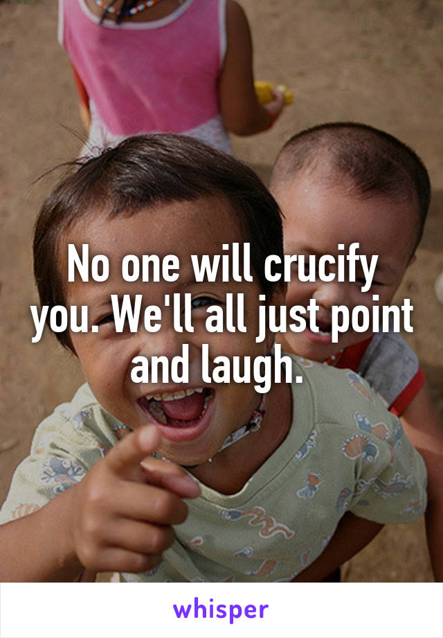 No one will crucify you. We'll all just point and laugh. 