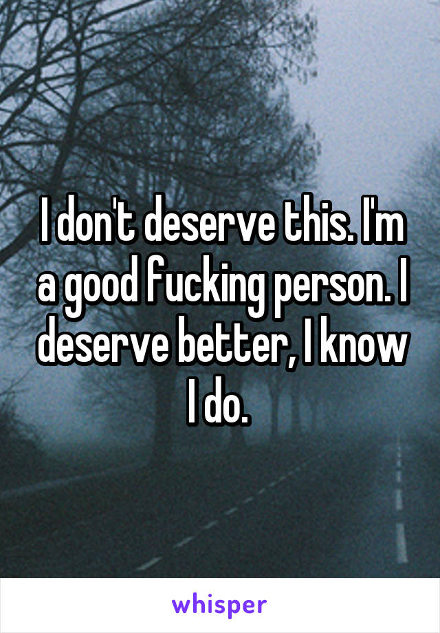 I don't deserve this. I'm a good fucking person. I deserve better, I know I do. 