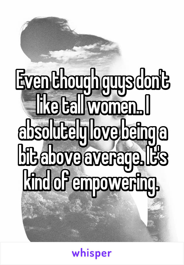 Even though guys don't like tall women.. I absolutely love being a bit above average. It's kind of empowering. 