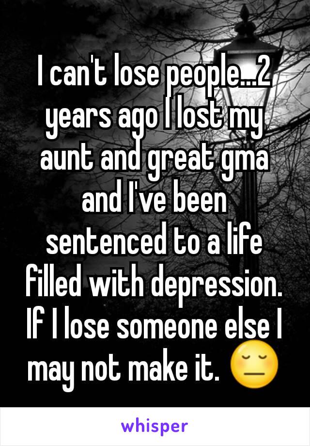 I can't lose people...2 years ago I lost my aunt and great gma and I've been sentenced to a life filled with depression. If I lose someone else I may not make it. 😔