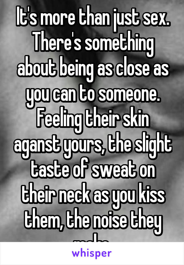It's more than just sex. There's something about being as close as you can to someone. Feeling their skin aganst yours, the slight taste of sweat on their neck as you kiss them, the noise they make 