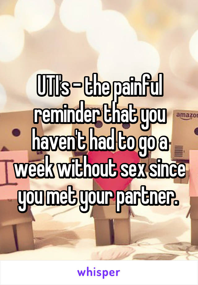 UTI's - the painful reminder that you haven't had to go a week without sex since you met your partner. 