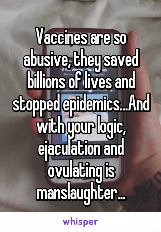 Vaccines are so abusive, they saved billions of lives and stopped epidemics...And with your logic, ejaculation and ovulating is manslaughter...