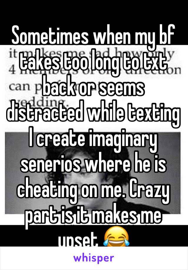 Sometimes when my bf takes too long to txt back or seems distracted while texting I create imaginary senerios where he is cheating on me. Crazy part is it makes me upset 😂