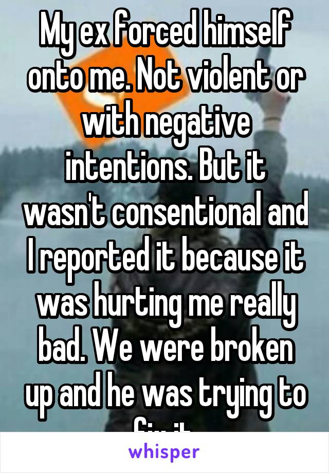 My ex forced himself onto me. Not violent or with negative intentions. But it wasn't consentional and I reported it because it was hurting me really bad. We were broken up and he was trying to fix it.