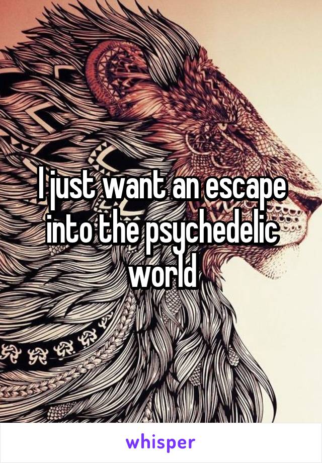 I just want an escape into the psychedelic world