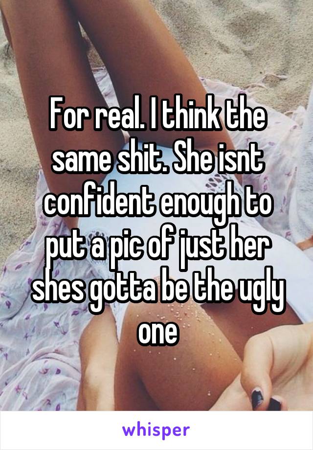 For real. I think the same shit. She isnt confident enough to put a pic of just her shes gotta be the ugly one