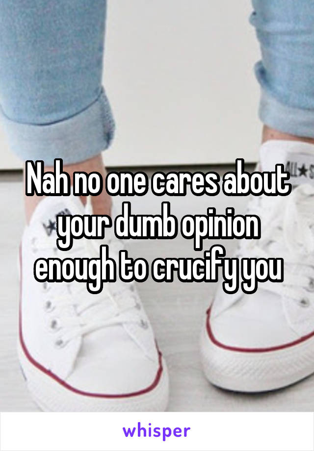 Nah no one cares about your dumb opinion enough to crucify you