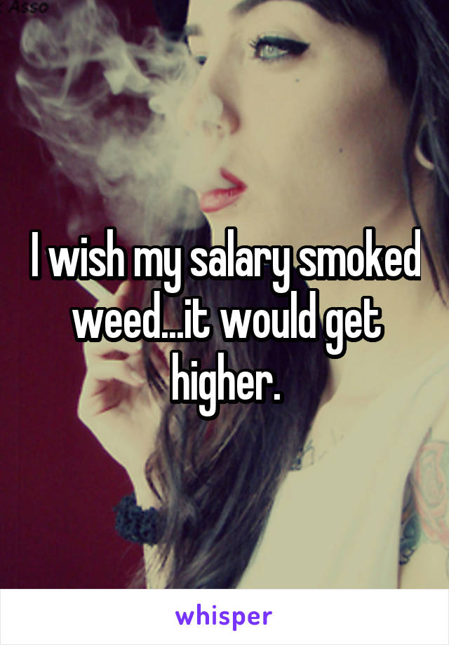 I wish my salary smoked weed...it would get higher.