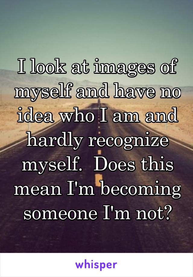 I look at images of myself and have no idea who I am and hardly recognize myself.  Does this mean I'm becoming someone I'm not?