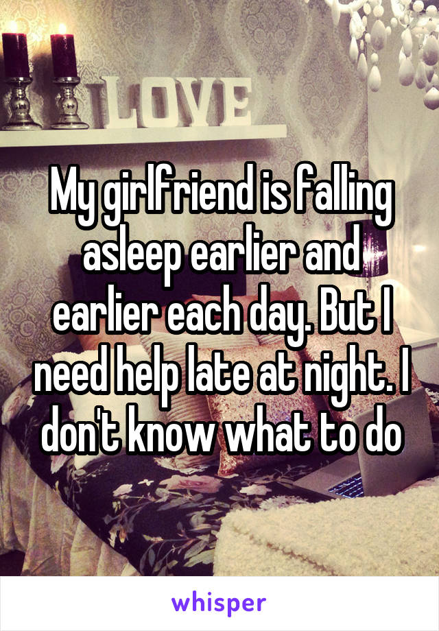 My girlfriend is falling asleep earlier and earlier each day. But I need help late at night. I don't know what to do