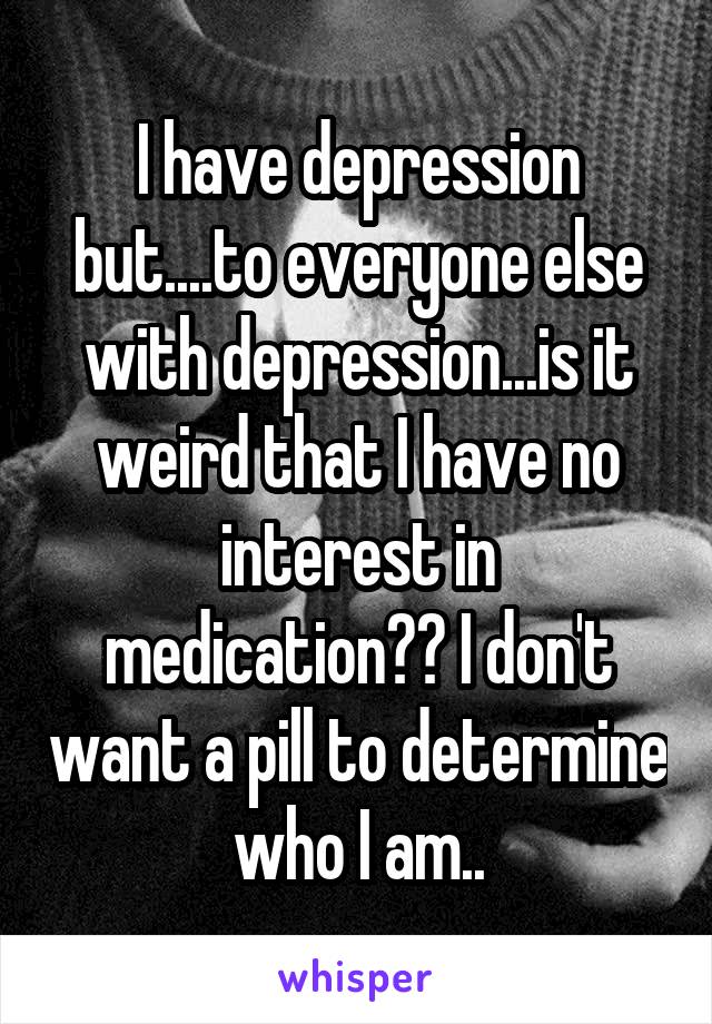 I have depression but....to everyone else with depression...is it weird that I have no interest in medication?? I don't want a pill to determine who I am..