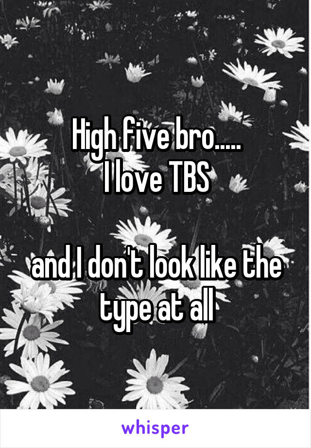 High five bro.....
I love TBS

and I don't look like the type at all