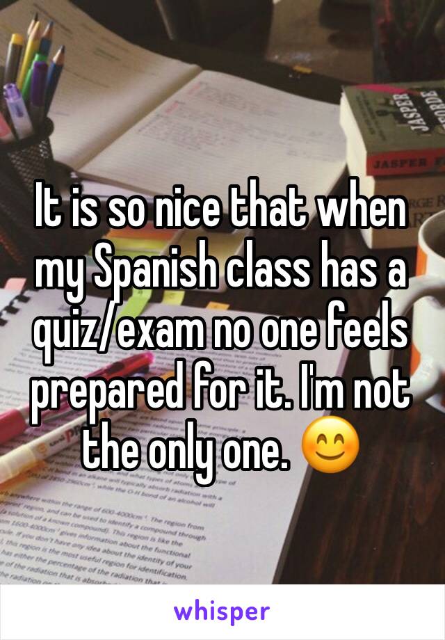 It is so nice that when my Spanish class has a quiz/exam no one feels prepared for it. I'm not the only one. 😊