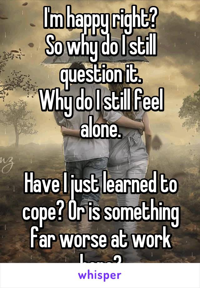 I'm happy right?
So why do I still question it.
Why do I still feel alone.

Have I just learned to cope? Or is something far worse at work here?