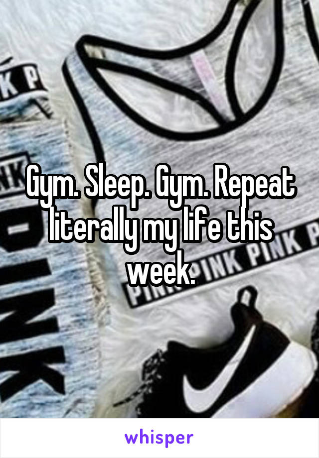 Gym. Sleep. Gym. Repeat literally my life this week.