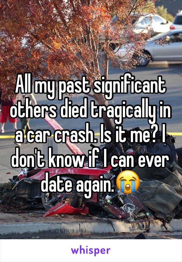 All my past significant others died tragically in a car crash. Is it me? I don't know if I can ever date again.😭