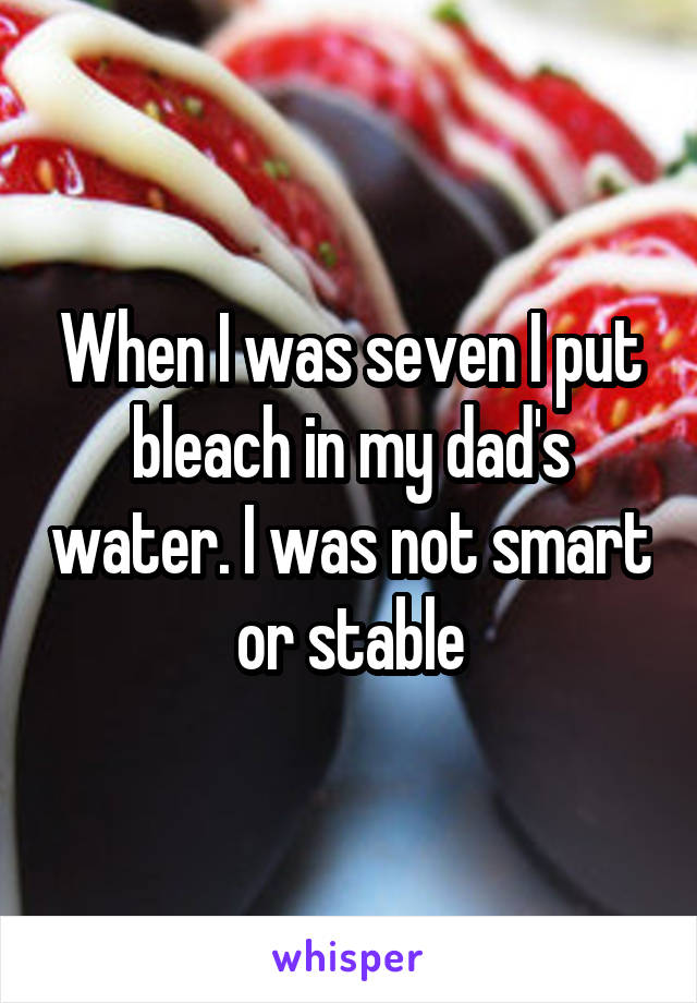 When I was seven I put bleach in my dad's water. I was not smart or stable