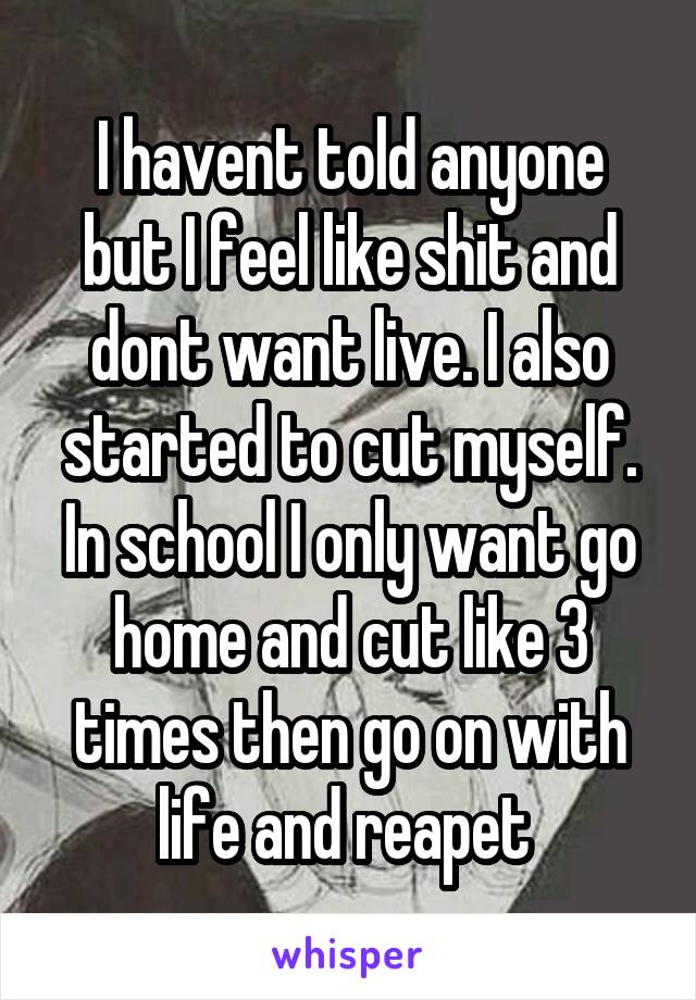 I havent told anyone but I feel like shit and dont want live. I also started to cut myself. In school I only want go home and cut like 3 times then go on with life and reapet 