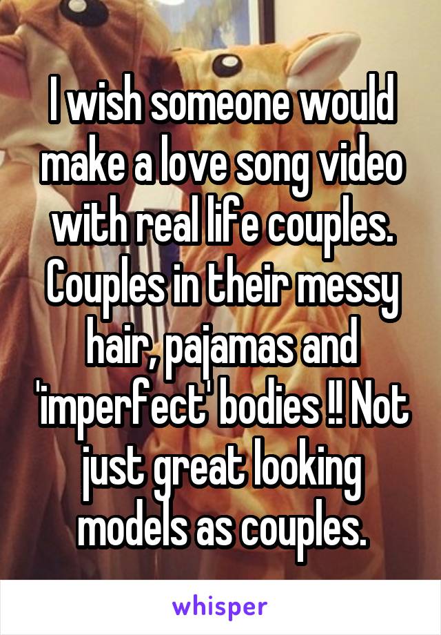 I wish someone would make a love song video with real life couples. Couples in their messy hair, pajamas and 'imperfect' bodies !! Not just great looking models as couples.