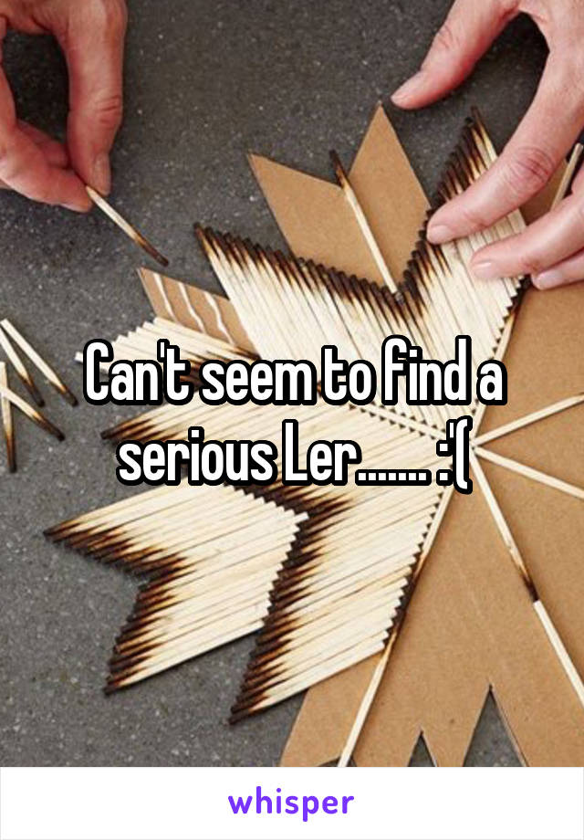 Can't seem to find a serious Ler....... :'(