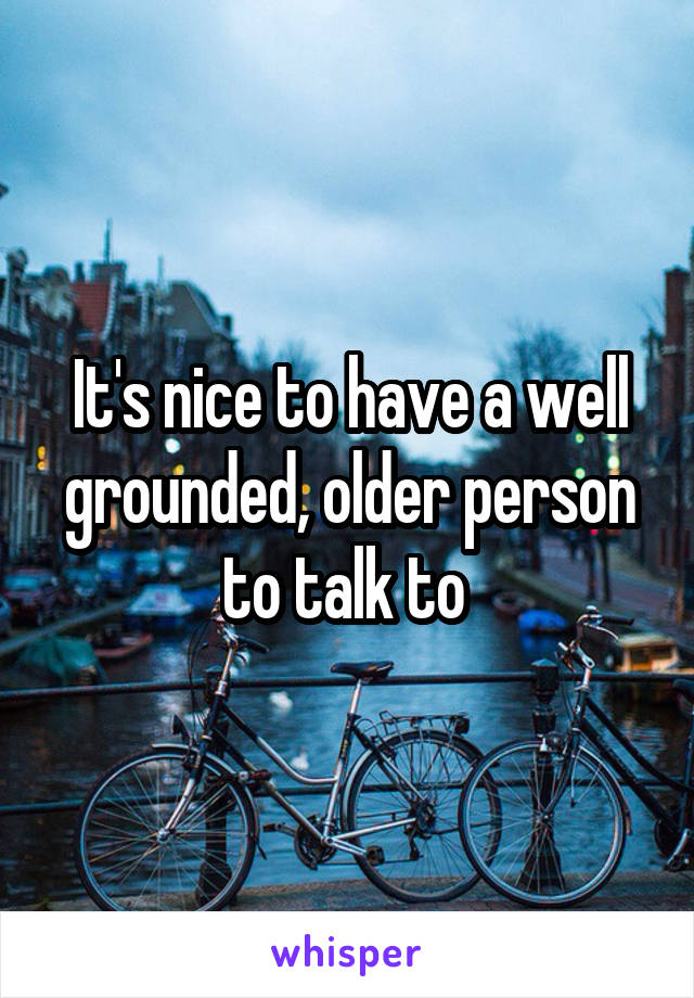 It's nice to have a well grounded, older person to talk to 