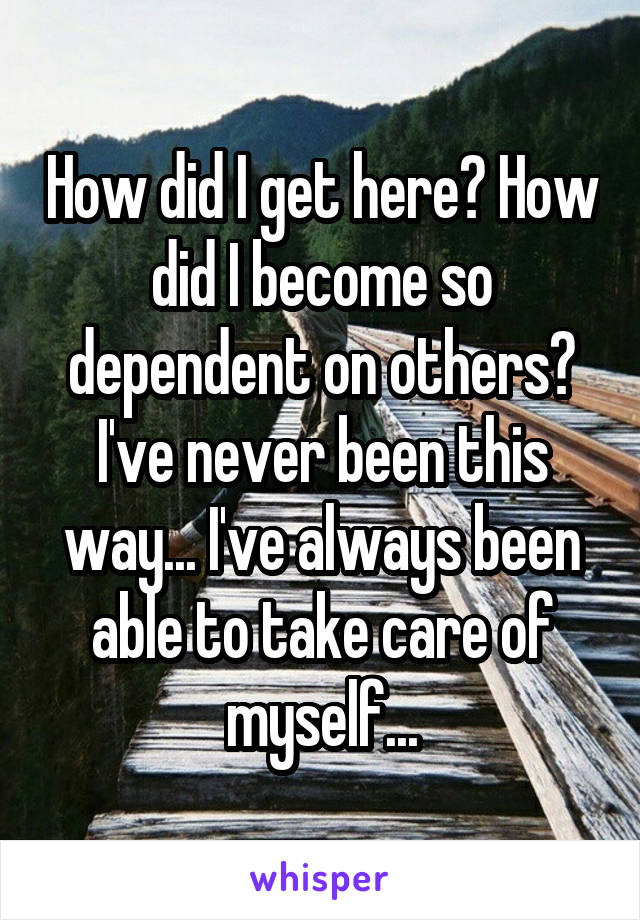 How did I get here? How did I become so dependent on others? I've never been this way... I've always been able to take care of myself...