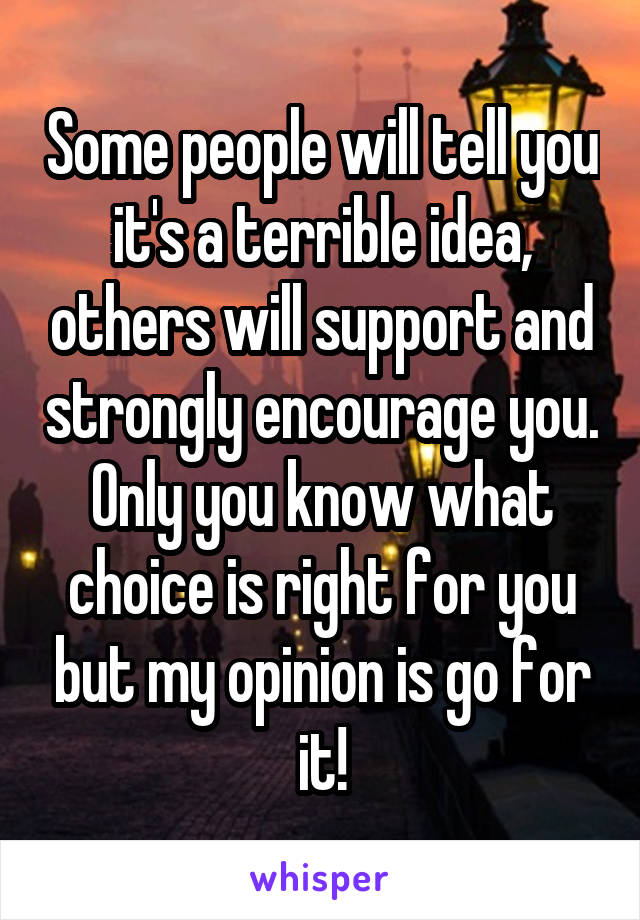 Some people will tell you it's a terrible idea, others will support and strongly encourage you. Only you know what choice is right for you but my opinion is go for it!