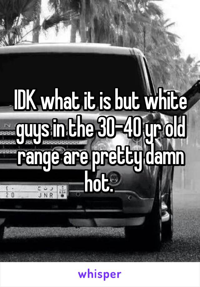 IDK what it is but white guys in the 30-40 yr old range are pretty damn hot. 