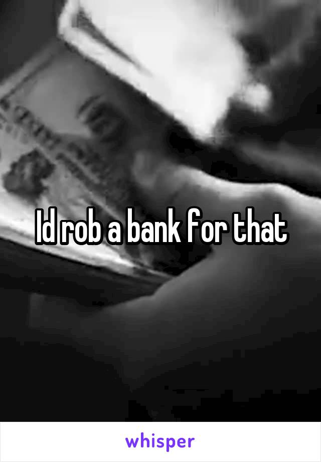 Id rob a bank for that