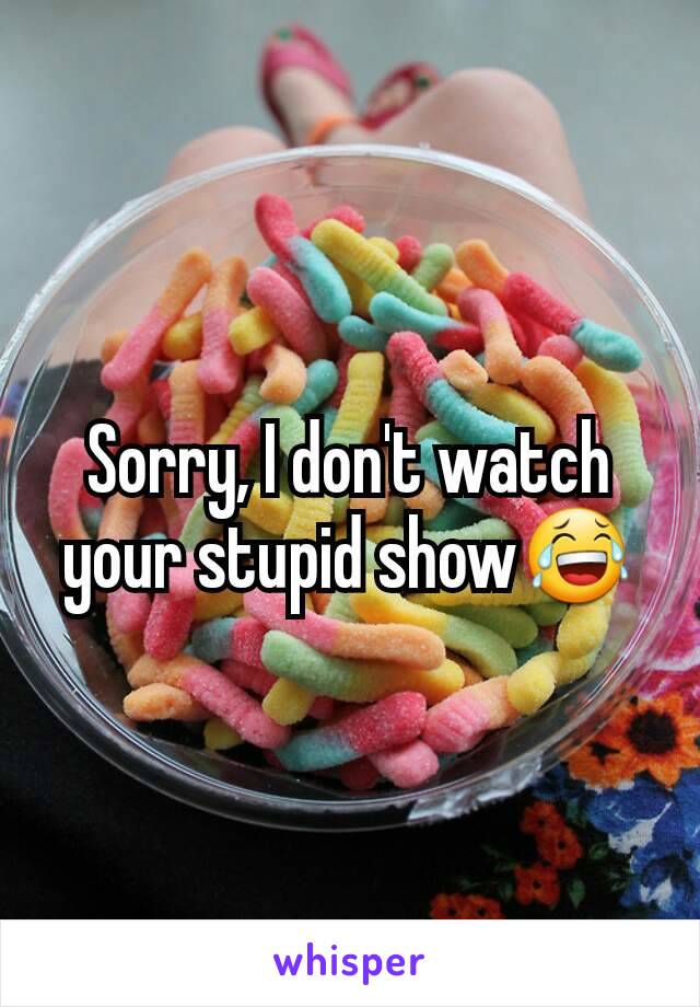 Sorry, I don't watch your stupid show😂