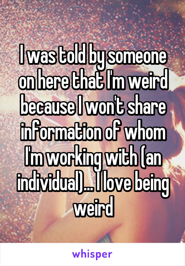 I was told by someone on here that I'm weird because I won't share information of whom I'm working with (an individual)... I love being weird