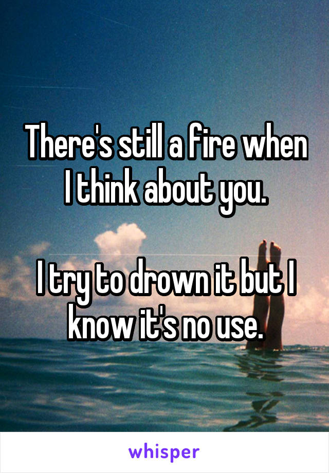 There's still a fire when I think about you.

I try to drown it but I know it's no use.