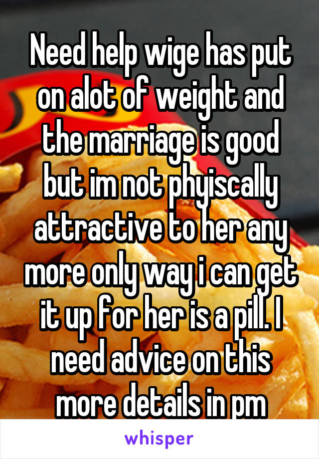 Need help wige has put on alot of weight and the marriage is good but im not phyiscally attractive to her any more only way i can get it up for her is a pill. I need advice on this more details in pm