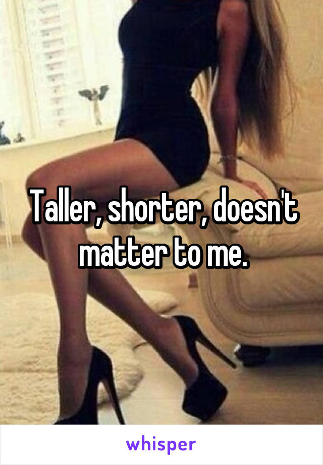 Taller, shorter, doesn't matter to me.