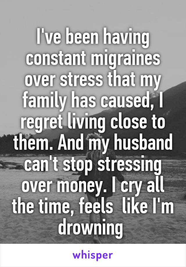 I've been having constant migraines over stress that my family has caused, I regret living close to them. And my husband can't stop stressing over money. I cry all the time, feels  like I'm drowning 