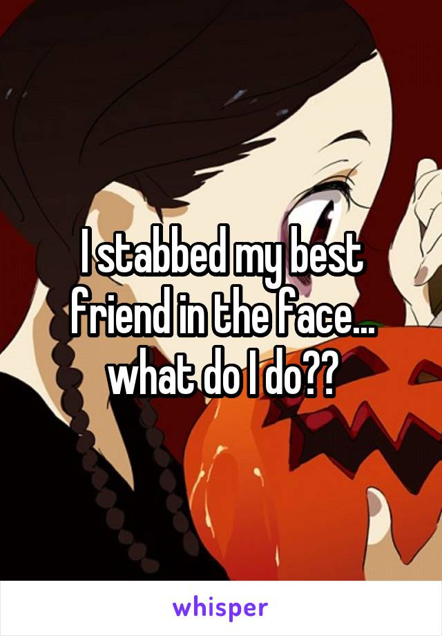 I stabbed my best friend in the face... what do I do??