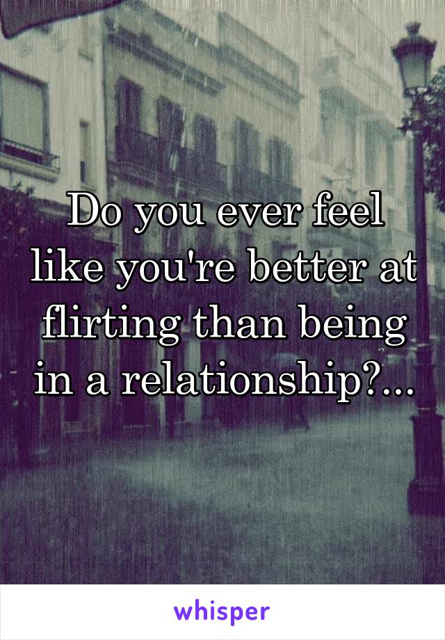 Do you ever feel like you're better at flirting than being in a relationship?... 