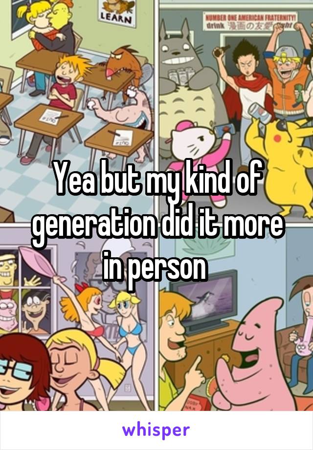 Yea but my kind of generation did it more in person 