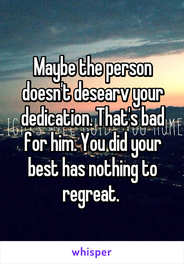 Maybe the person doesn't desearv your dedication. That's bad for him. You did your best has nothing to regreat. 