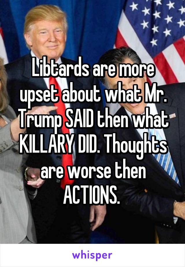 Libtards are more upset about what Mr. Trump SAID then what KILLARY DID. Thoughts are worse then ACTIONS. 