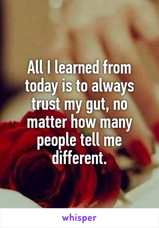 All I learned from today is to always trust my gut, no matter how many people tell me different.