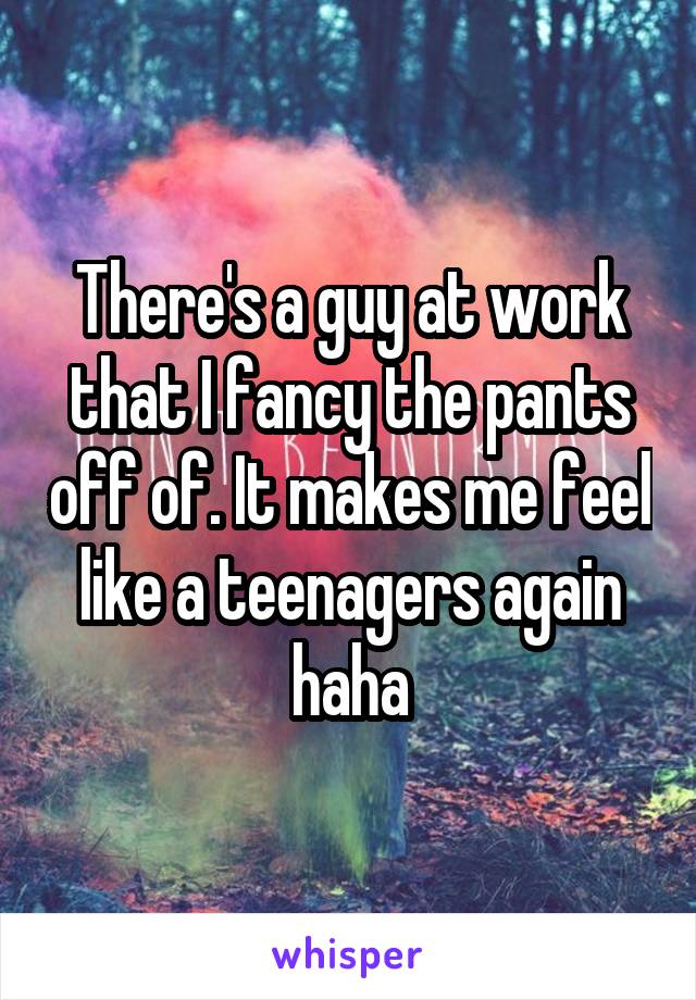 There's a guy at work that I fancy the pants off of. It makes me feel like a teenagers again haha