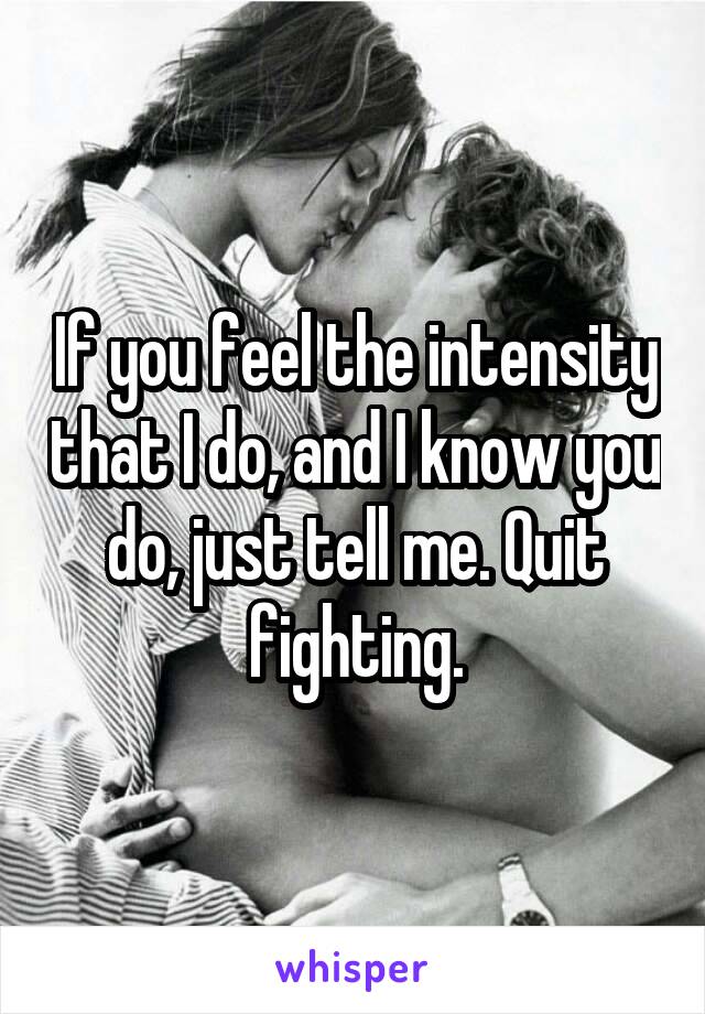 If you feel the intensity that I do, and I know you do, just tell me. Quit fighting.