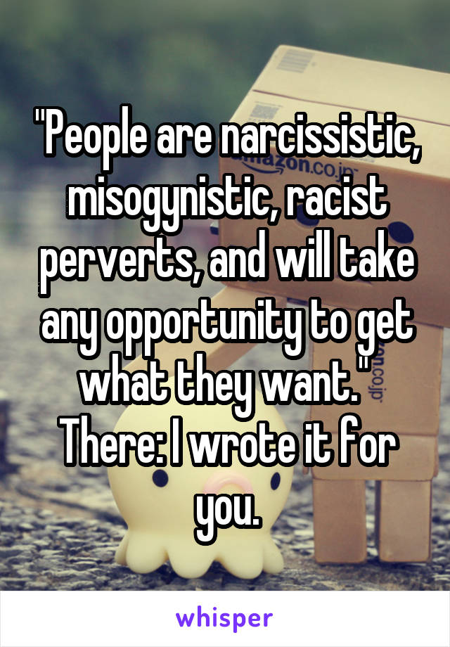 "People are narcissistic, misogynistic, racist perverts, and will take any opportunity to get what they want."  There: I wrote it for you.