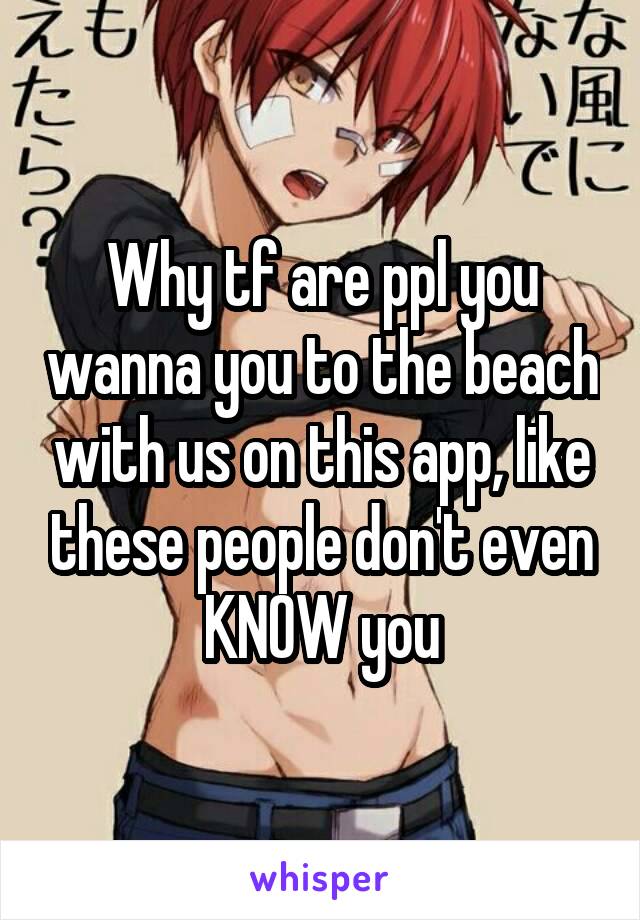 Why tf are ppl you wanna you to the beach with us on this app, like these people don't even KNOW you