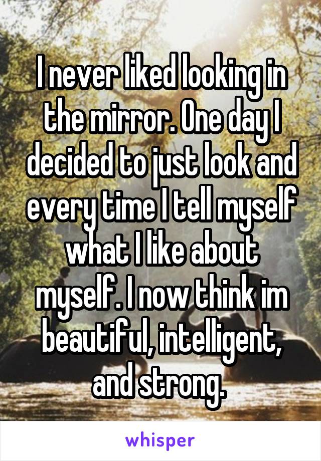 I never liked looking in the mirror. One day I decided to just look and every time I tell myself what I like about myself. I now think im beautiful, intelligent, and strong. 