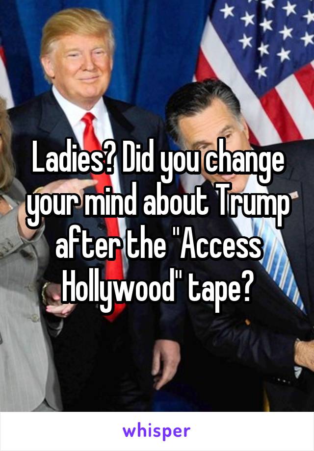 Ladies? Did you change your mind about Trump after the "Access Hollywood" tape?