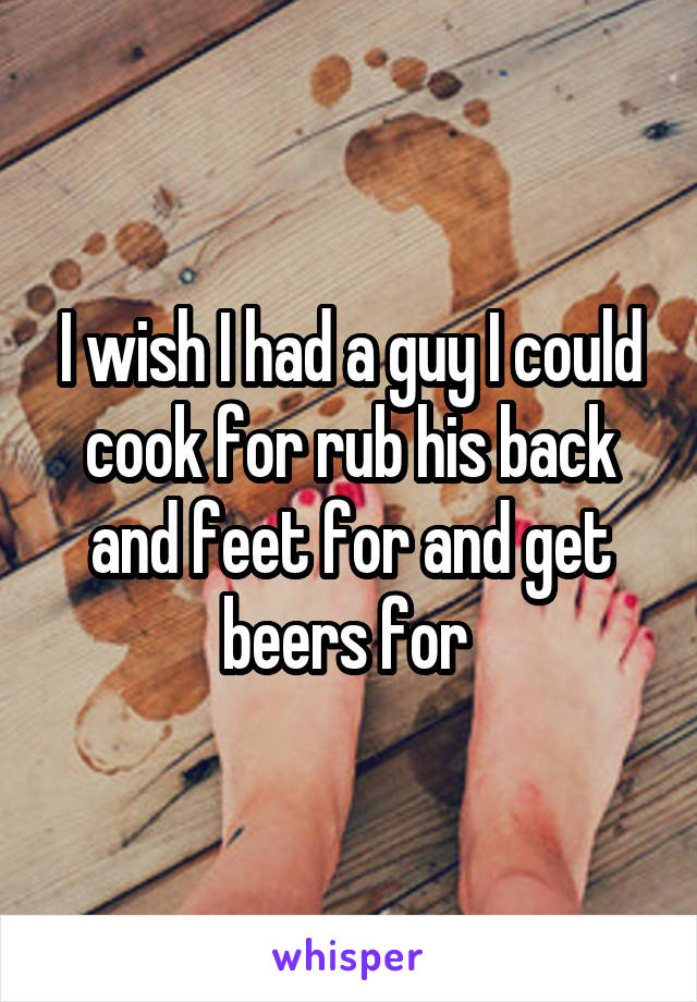 I wish I had a guy I could cook for rub his back and feet for and get beers for 