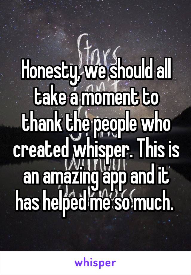 Honesty, we should all take a moment to thank the people who created whisper. This is an amazing app and it has helped me so much. 